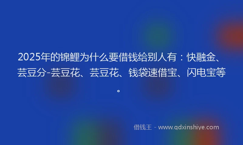 2025年的锦鲤为什么要借钱给别人有：快融金、芸豆分-芸豆花、芸豆花、钱袋速借宝、闪电宝等。