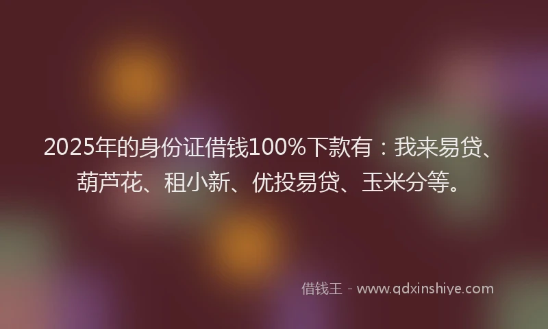 2025年的身份证借钱100%下款有：我来易贷、葫芦花、租小新、优投易贷、玉米分等。