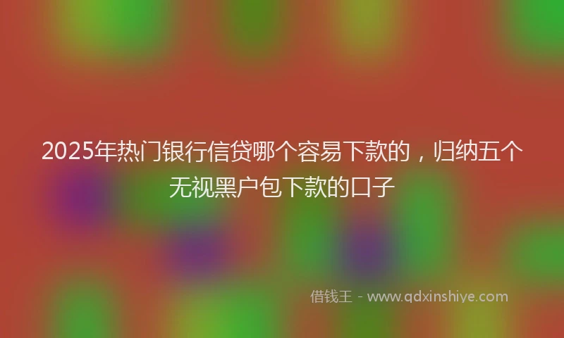 2025年热门银行信贷哪个容易下款的，归纳五个无视黑户包下款的口子