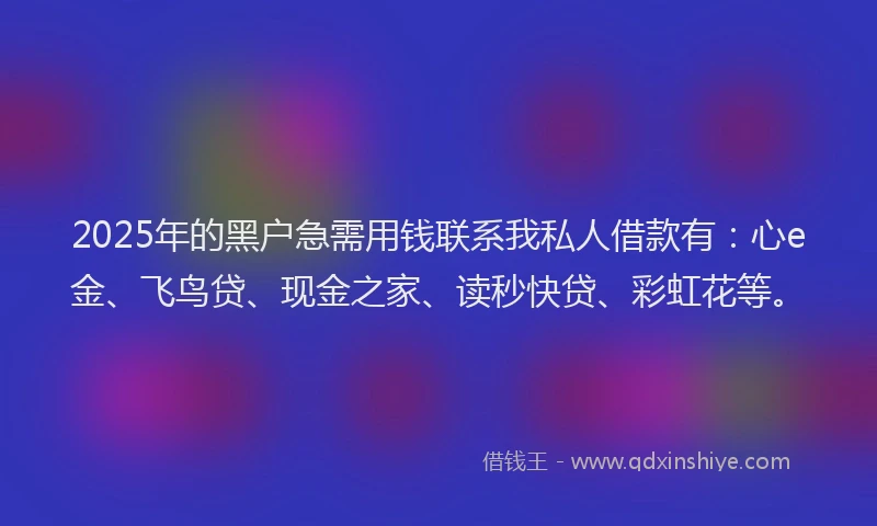 2025年的黑户急需用钱联系我私人借款有：心e金、飞鸟贷、现金之家、读秒快贷、彩虹花等。