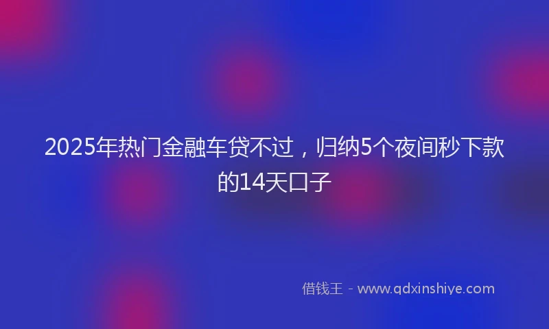 2025年热门金融车贷不过，归纳5个夜间秒下款的14天口子