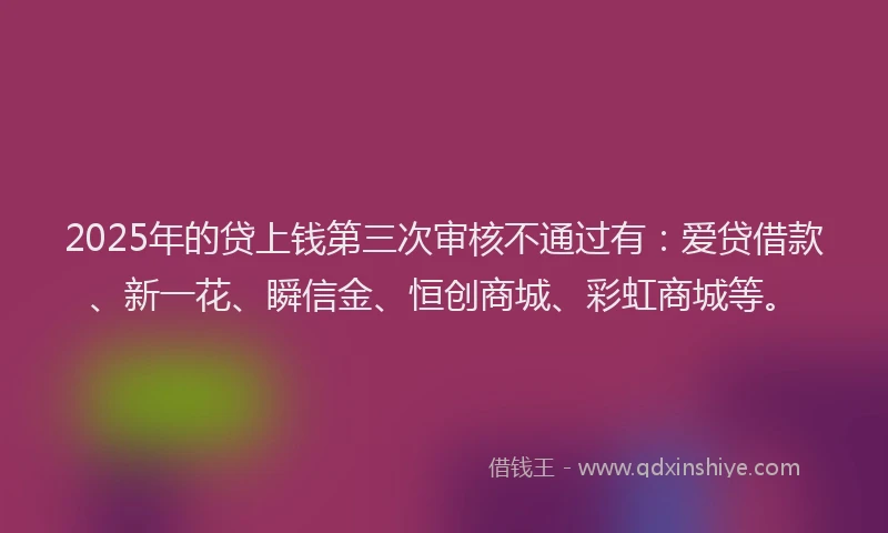 2025年的贷上钱第三次审核不通过有：爱贷借款、新一花、瞬信金、恒创商城、彩虹商城等。