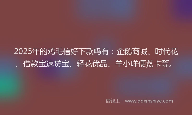 2025年的鸡毛信好下款吗有：企鹅商城、时代花、借款宝速贷宝、轻花优品、羊小咩便荔卡等。