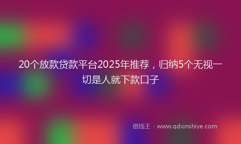 20个放款贷款平台2025年推荐，归纳5个无视一切是人就下款口子