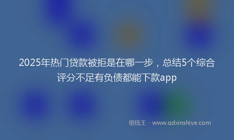 2025年热门贷款被拒是在哪一步，总结5个综合评分不足有负债都能下款app