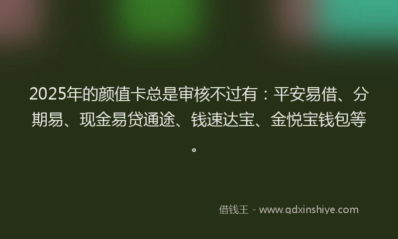 2025年的颜值卡总是审核不过有：平安易借、分期易、现金易贷通途、钱速达宝、金悦宝钱包等。