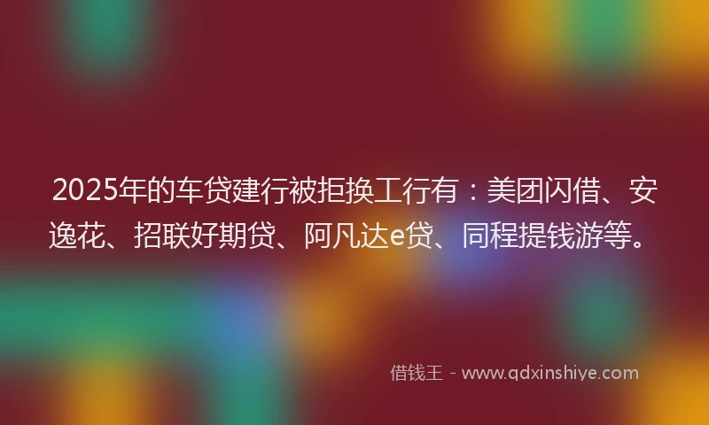 2025年的车贷建行被拒换工行有：美团闪借、安逸花、招联好期贷、阿凡达e贷、同程提钱游等。