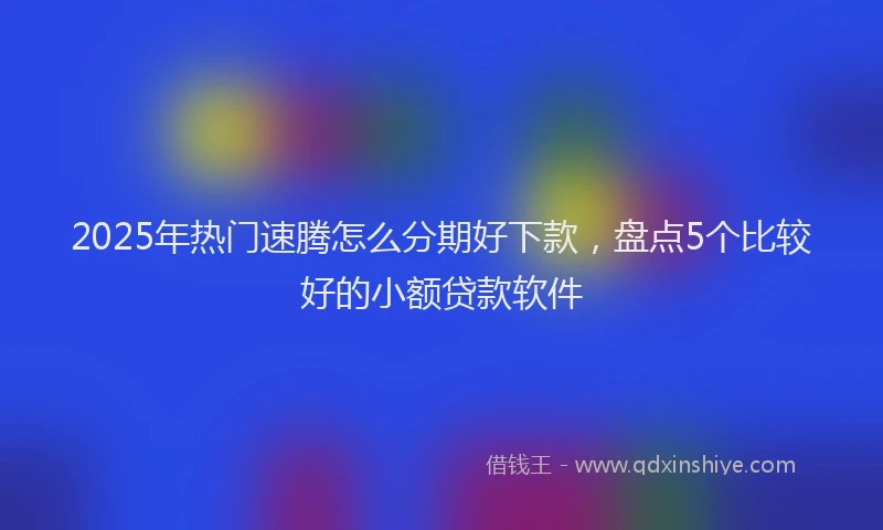 2025年热门速腾怎么分期好下款，盘点5个比较好的小额贷款软件