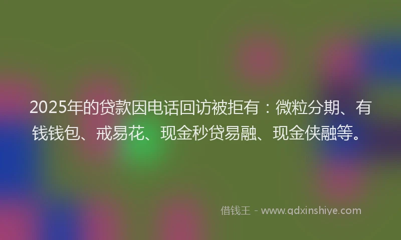 2025年的贷款因电话回访被拒有：微粒分期、有钱钱包、戒易花、现金秒贷易融、现金侠融等。