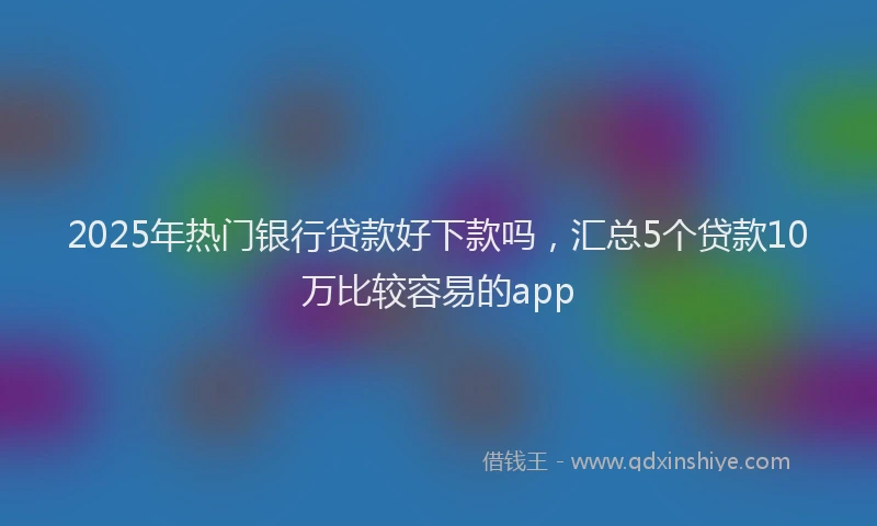 2025年热门银行贷款好下款吗，汇总5个贷款10万比较容易的app