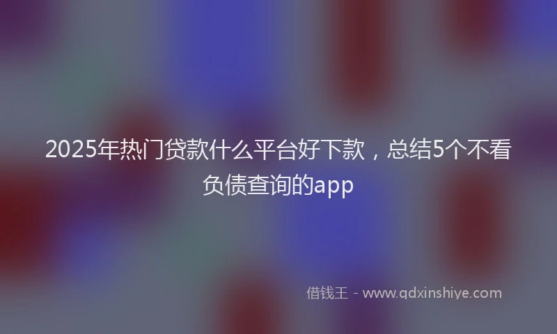 2025年热门贷款什么平台好下款，总结5个不看负债查询的app