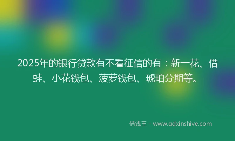 2025年的银行贷款有不看征信的有：新一花、借蛙、小花钱包、菠萝钱包、琥珀分期等。