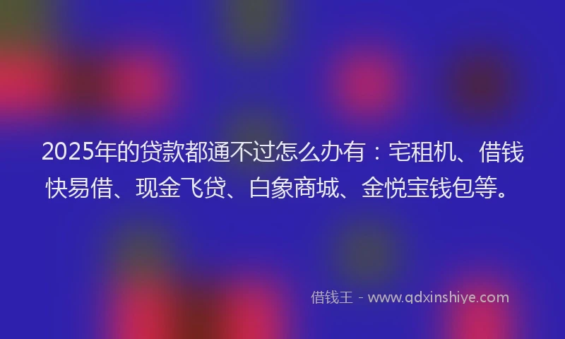 2025年的贷款都通不过怎么办有：宅租机、借钱快易借、现金飞贷、白象商城、金悦宝钱包等。