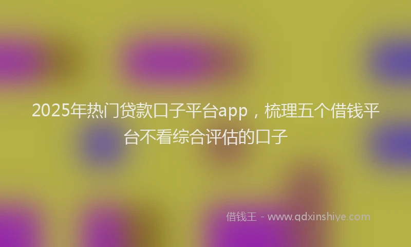 2025年热门贷款口子平台app，梳理五个借钱平台不看综合评估的口子