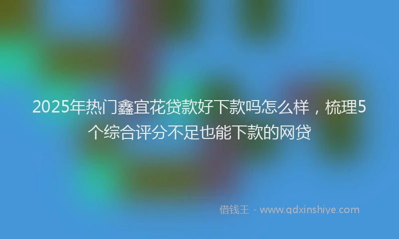 2025年热门鑫宜花贷款好下款吗怎么样，梳理5个综合评分不足也能下款的网贷