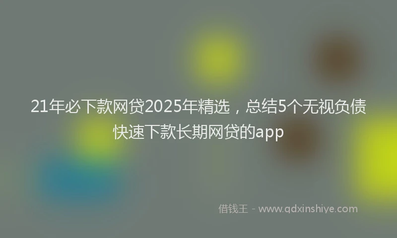 21年必下款网贷2025年精选，总结5个无视负债快速下款长期网贷的app