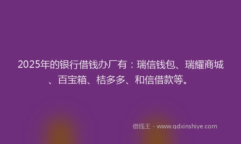 2025年的银行借钱办厂有：瑞信钱包、瑞耀商城、百宝箱、桔多多、和信借款等。