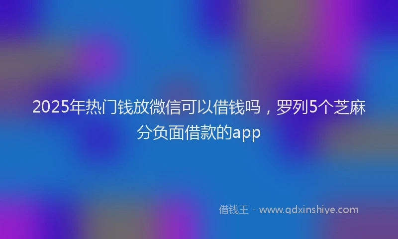 2025年热门钱放微信可以借钱吗，罗列5个芝麻分负面借款的app