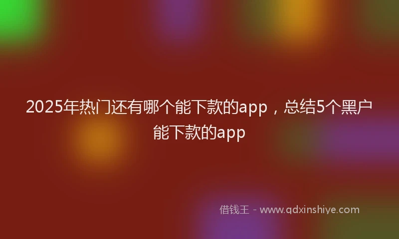 2025年热门还有哪个能下款的app，总结5个黑户能下款的app