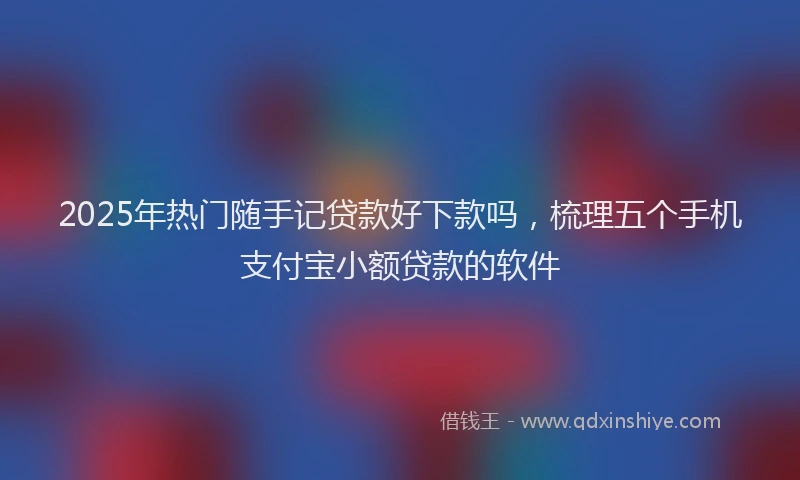 2025年热门随手记贷款好下款吗，梳理五个手机支付宝小额贷款的软件