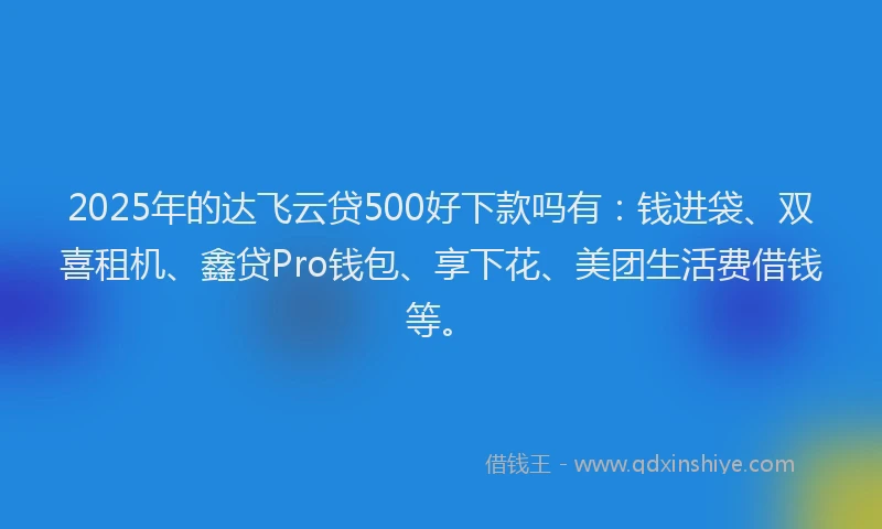 2025年的达飞云贷500好下款吗有：钱进袋、双喜租机、鑫贷Pro钱包、享下花、美团生活费借钱等。