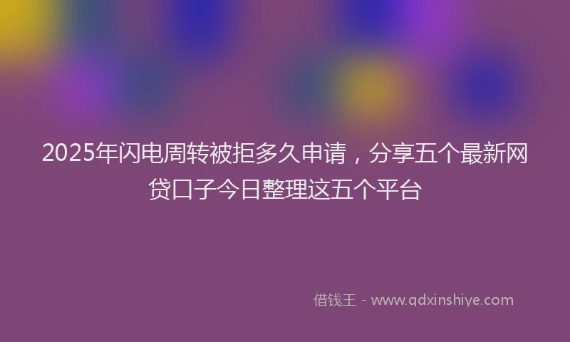 2025年闪电周转被拒多久申请，分享五个最新网贷口子今日整理这五个平台