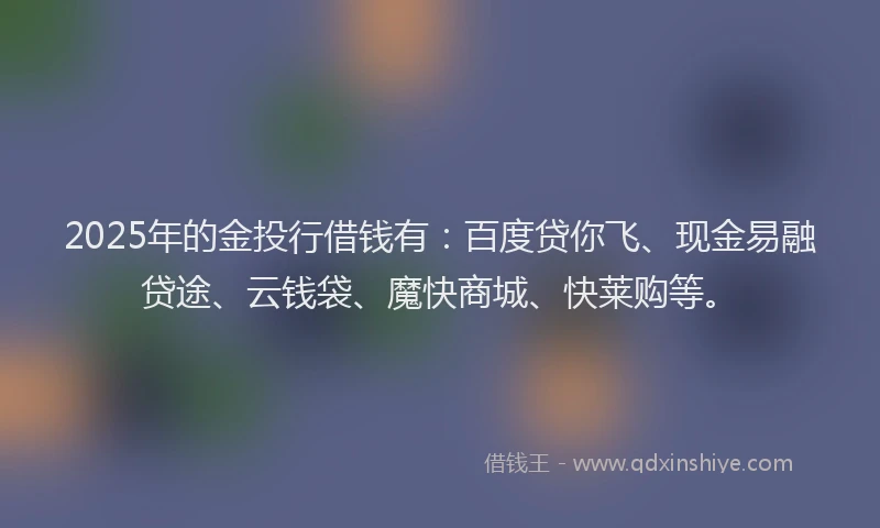 2025年的金投行借钱有：百度贷你飞、现金易融贷途、云钱袋、魔快商城、快莱购等。