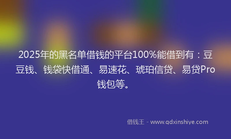 2025年的黑名单借钱的平台100%能借到有：豆豆钱、钱袋快借通、易速花、琥珀信贷、易贷Pro钱包等。