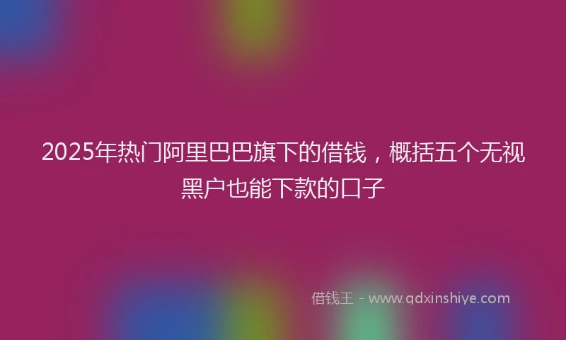 2025年热门阿里巴巴旗下的借钱，概括五个无视黑户也能下款的口子