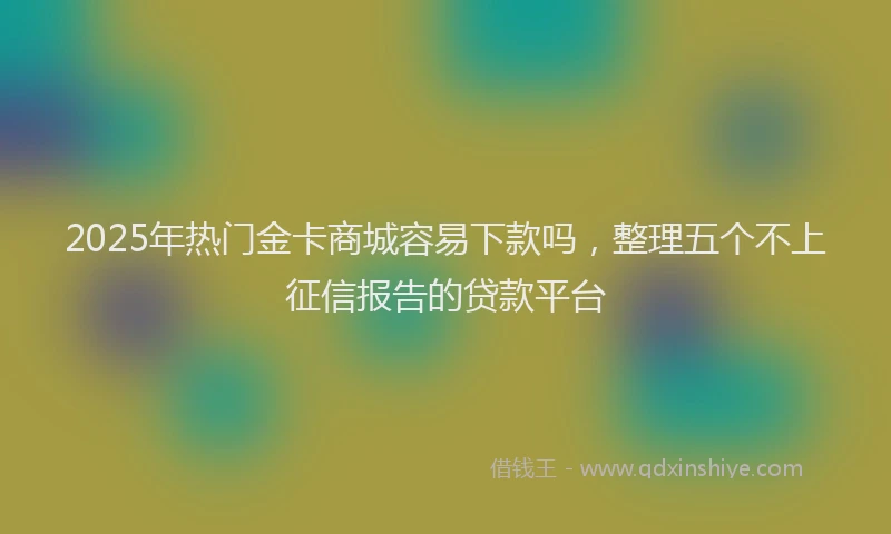 2025年热门金卡商城容易下款吗，整理五个不上征信报告的贷款平台