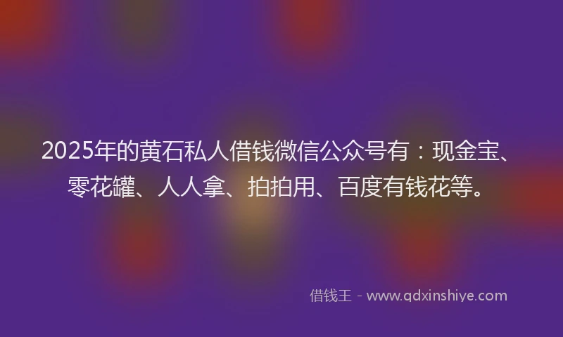 2025年的黄石私人借钱微信公众号有：现金宝、零花罐、人人拿、拍拍用、百度有钱花等。