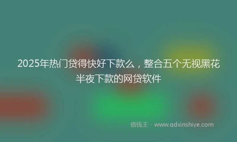 2025年热门贷得快好下款么，整合五个无视黑花半夜下款的网贷软件