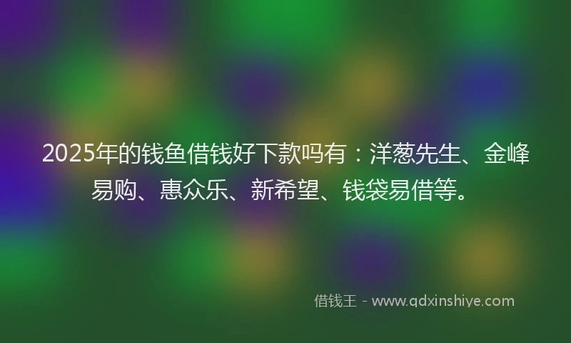 2025年的钱鱼借钱好下款吗有：洋葱先生、金峰易购、惠众乐、新希望、钱袋易借等。