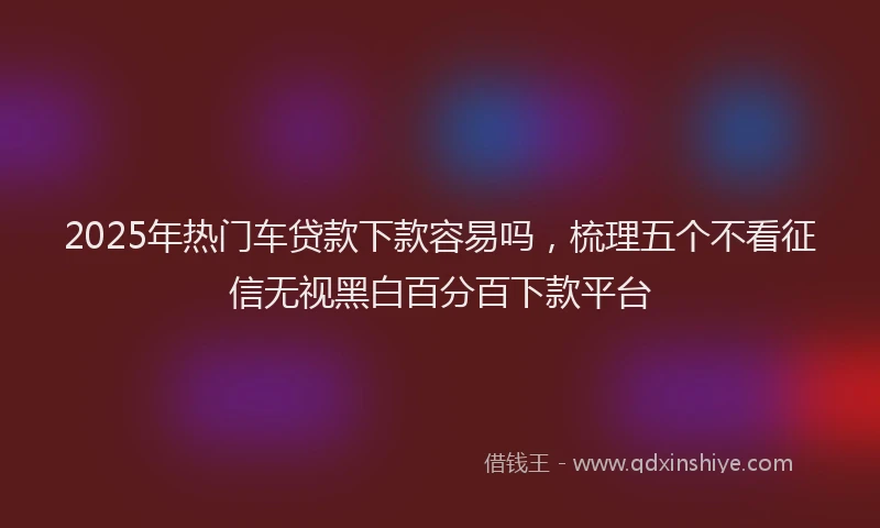 2025年热门车贷款下款容易吗，梳理五个不看征信无视黑白百分百下款平台