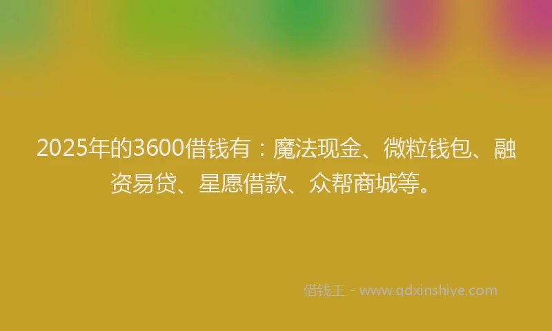 2025年的3600借钱有：魔法现金、微粒钱包、融资易贷、星愿借款、众帮商城等。