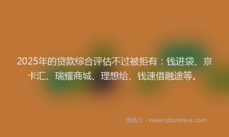 2025年的贷款综合评估不过被拒有：钱进袋、京卡汇、瑞耀商城、理想给、钱速借融途等。