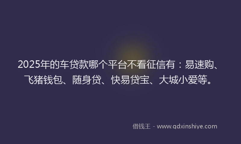 2025年的车贷款哪个平台不看征信有：易速购、飞猪钱包、随身贷、快易贷宝、大城小爱等。