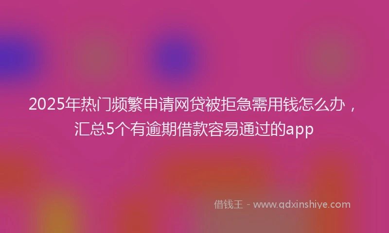 2025年热门频繁申请网贷被拒急需用钱怎么办，汇总5个有逾期借款容易通过的app