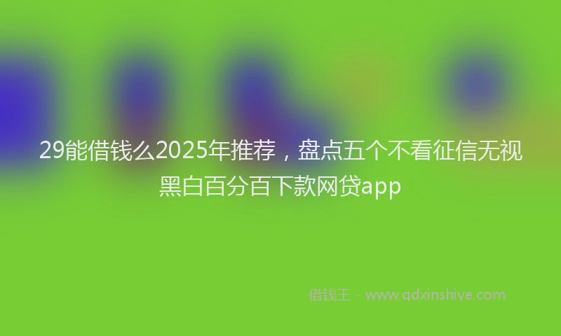 29能借钱么2025年推荐，盘点五个不看征信无视黑白百分百下款网贷app