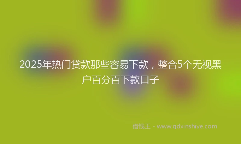 2025年热门贷款那些容易下款，整合5个无视黑户百分百下款口子