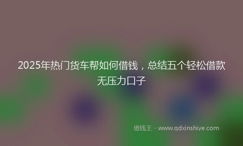 2025年热门货车帮如何借钱，总结五个轻松借款无压力口子