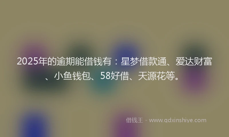 2025年的逾期能借钱有：星梦借款通、爱达财富、小鱼钱包、58好借、天源花等。