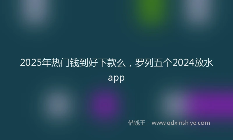 2025年热门钱到好下款么，罗列五个2024放水app