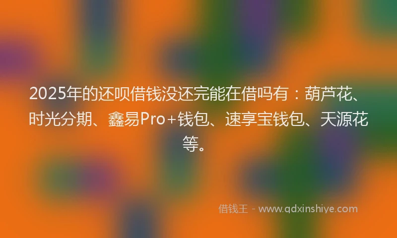 2025年的还呗借钱没还完能在借吗有：葫芦花、时光分期、鑫易Pro+钱包、速享宝钱包、天源花等。