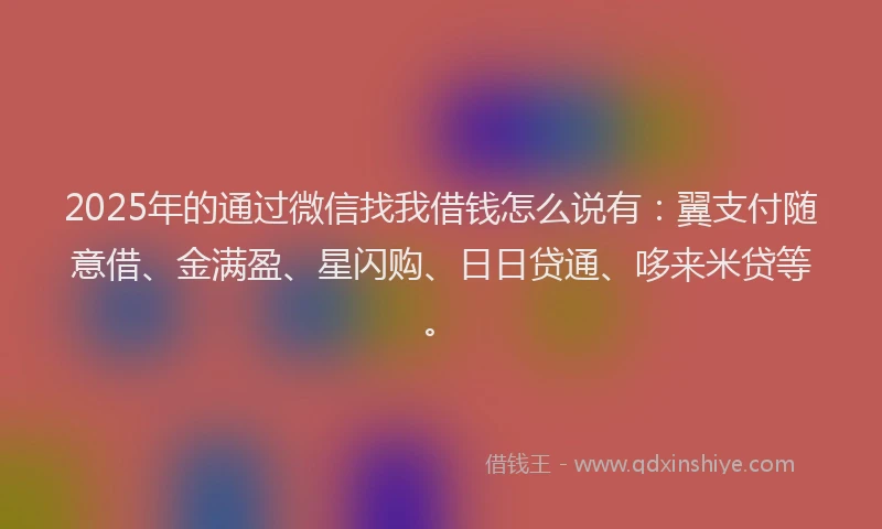 2025年的通过微信找我借钱怎么说有：翼支付随意借、金满盈、星闪购、日日贷通、哆来米贷等。