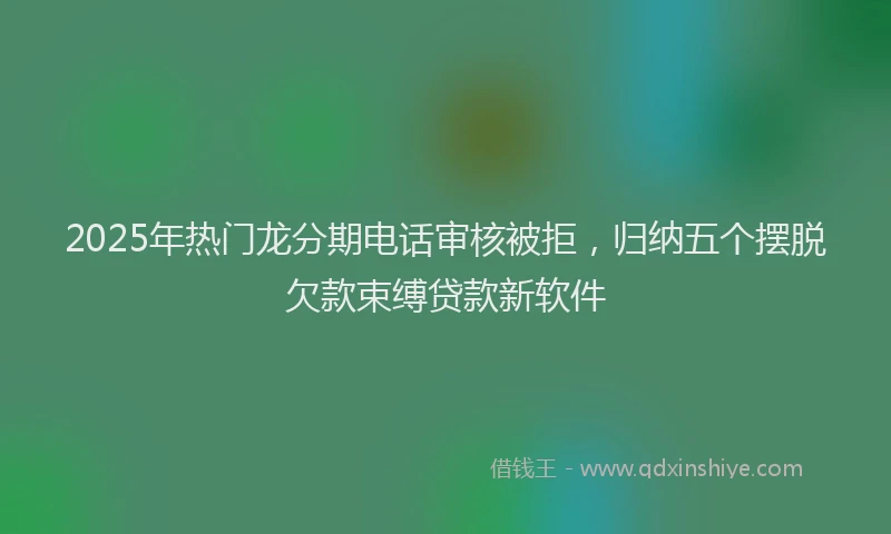 2025年热门龙分期电话审核被拒，归纳五个摆脱欠款束缚贷款新软件