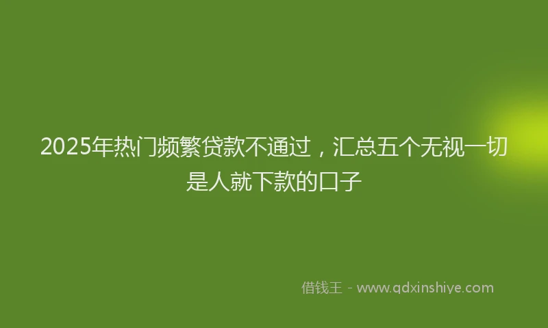 2025年热门频繁贷款不通过，汇总五个无视一切是人就下款的口子