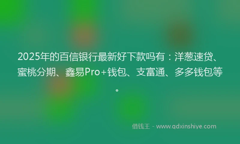 2025年的百信银行最新好下款吗有：洋葱速贷、蜜桃分期、鑫易Pro+钱包、支富通、多多钱包等。