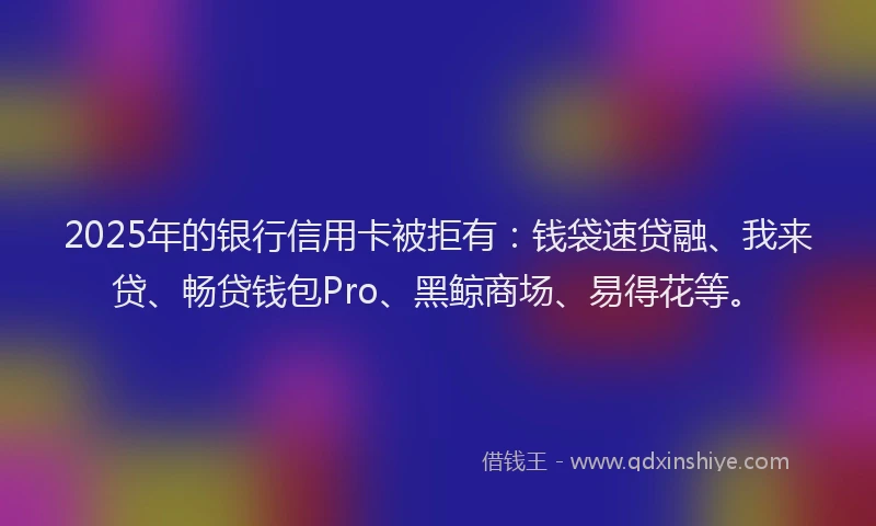 2025年的银行信用卡被拒有：钱袋速贷融、我来贷、畅贷钱包Pro、黑鲸商场、易得花等。