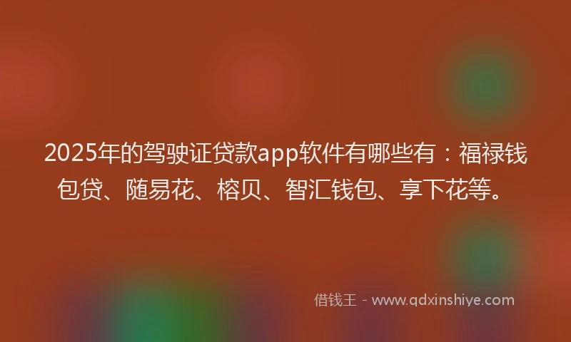 2025年的驾驶证贷款app软件有哪些有：福禄钱包贷、随易花、榕贝、智汇钱包、享下花等。